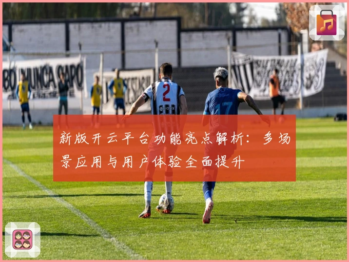 新版开云平台功能亮点解析：多场景应用与用户体验全面提升