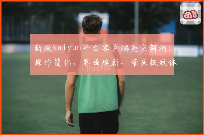 新版kaiyun平台客户端亮点解析：操作简化、界面焕新，带来极致体验